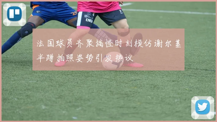 法国球员齐聚搞怪时刻模仿谢尔基半蹲拍照姿势引发热议