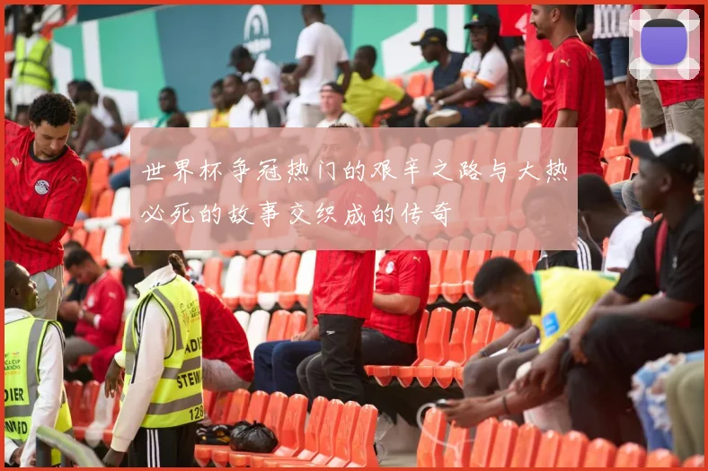 世界杯争冠热门的艰辛之路与大热必死的故事交织成的传奇