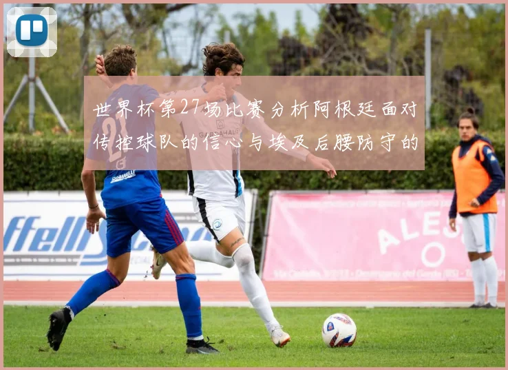 世界杯第27场比赛分析阿根廷面对传控球队的信心与埃及后腰防守的隐患