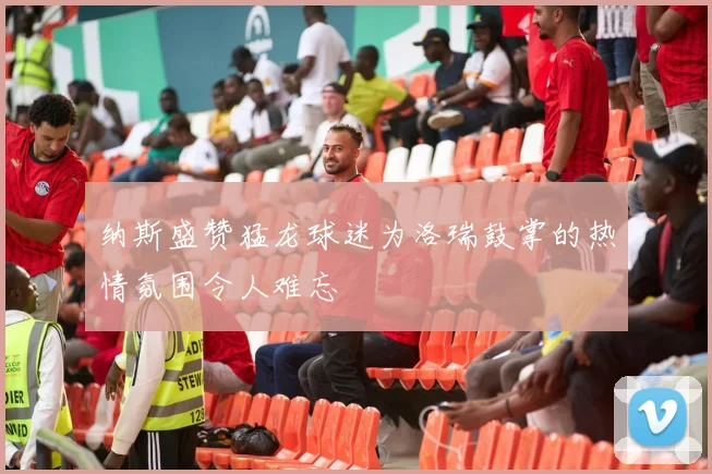 纳斯盛赞猛龙球迷为洛瑞鼓掌的热情氛围令人难忘