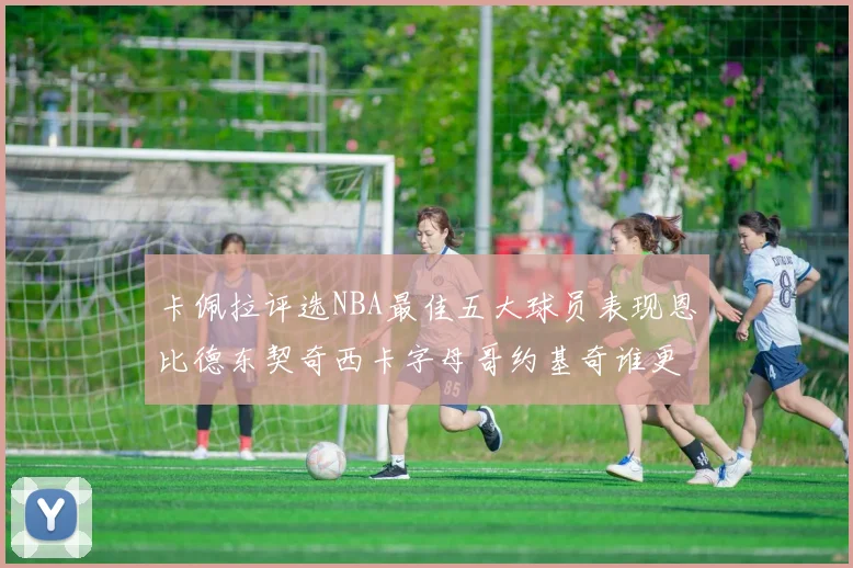 卡佩拉评选NBA最佳五大球员表现恩比德东契奇西卡字母哥约基奇谁更出色