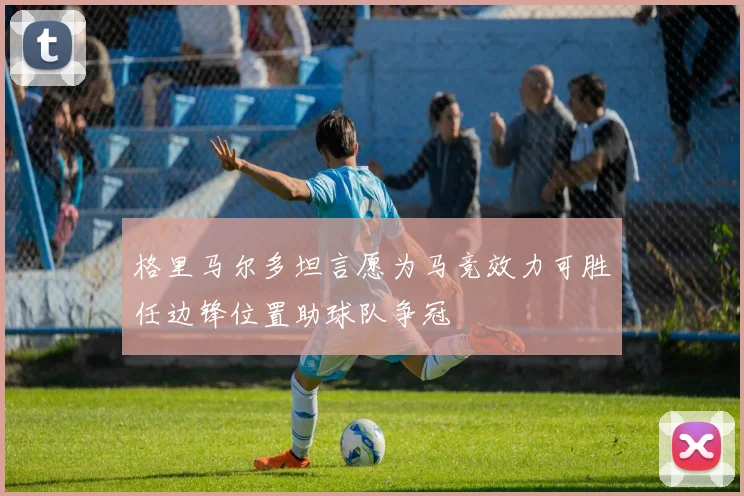 格里马尔多坦言愿为马竞效力可胜任边锋位置助球队争冠