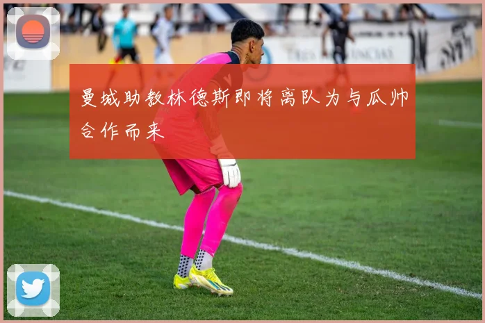 曼城助教林德斯即将离队为与瓜帅合作而来