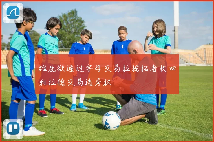 雄鹿欲通过字母交易拉拢拓者收回利拉德交易选秀权