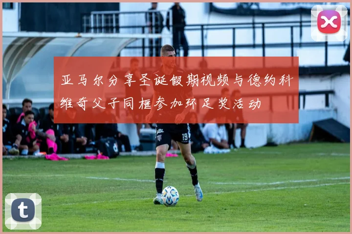 亚马尔分享圣诞假期视频与德约科维奇父子同框参加环足奖活动