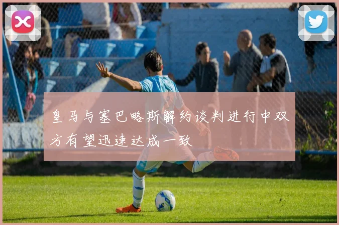 皇马与塞巴略斯解约谈判进行中双方有望迅速达成一致