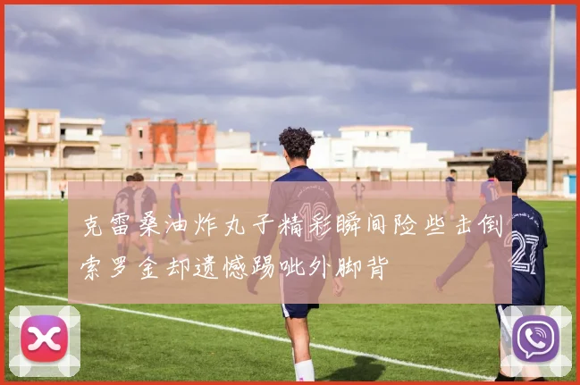 克雷桑油炸丸子精彩瞬间险些击倒索罗金却遗憾踢呲外脚背