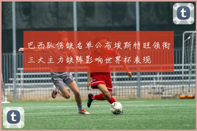巴西队伤缺名单公布埃斯特旺领衔三大主力缺阵影响世界杯表现