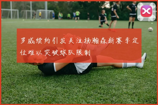 罗威续约引发关注杨瀚森新赛季定位难以突破球队限制
