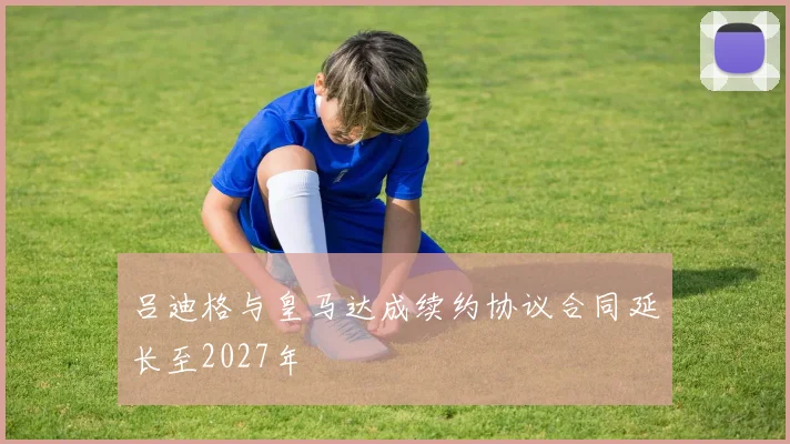 吕迪格与皇马达成续约协议合同延长至2027年