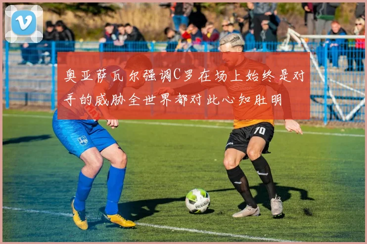 奥亚萨瓦尔强调C罗在场上始终是对手的威胁全世界都对此心知肚明