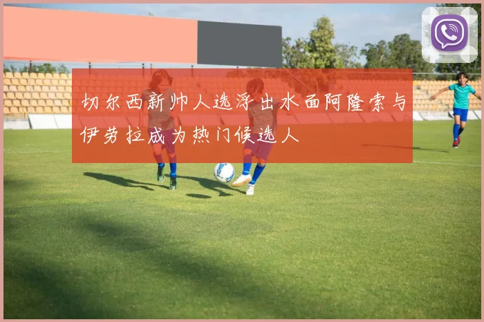 切尔西新帅人选浮出水面阿隆索与伊劳拉成为热门候选人