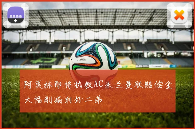 阿莫林即将执教AC米兰曼联赔偿金大幅削减利好二弟