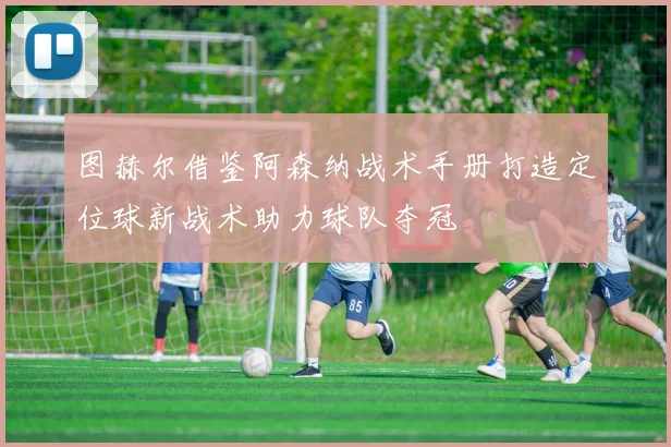 图赫尔借鉴阿森纳战术手册打造定位球新战术助力球队夺冠