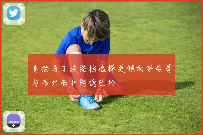 肯扬马丁谈搭档选择更倾向字母哥与韦尔而非阿德巴约