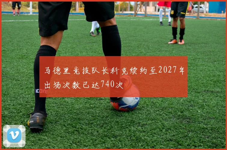 马德里竞技队长科克续约至2027年出场次数已达740次