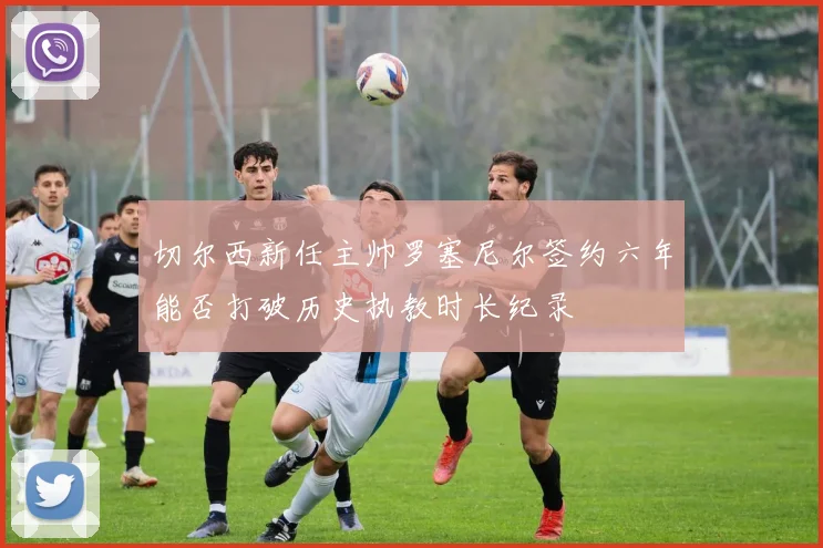 切尔西新任主帅罗塞尼尔签约六年能否打破历史执教时长纪录