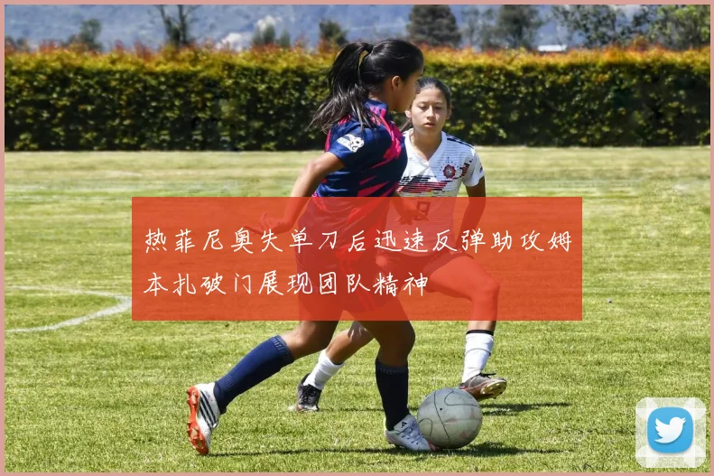 热菲尼奥失单刀后迅速反弹助攻姆本扎破门展现团队精神