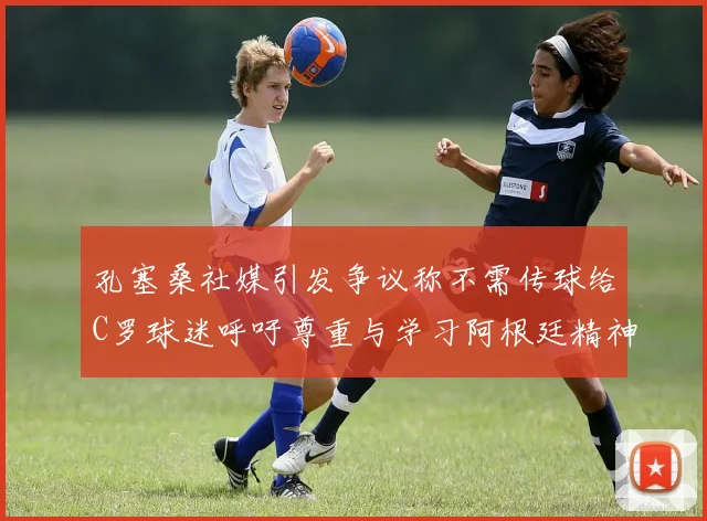 孔塞桑社媒引发争议称不需传球给C罗球迷呼吁尊重与学习阿根廷精神