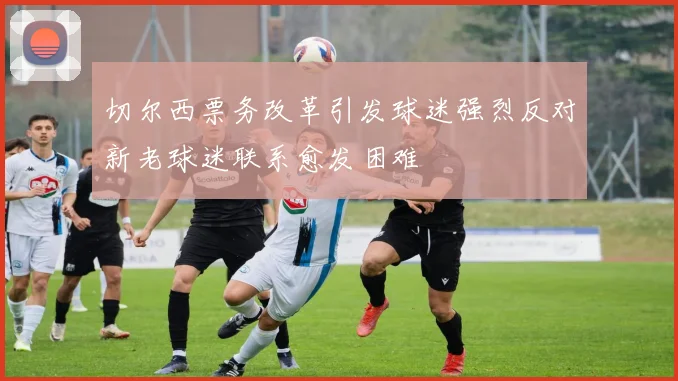 切尔西票务改革引发球迷强烈反对新老球迷联系愈发困难